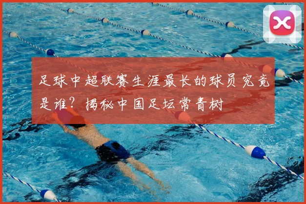 足球中超联赛生涯最长的球员究竟是谁？揭秘中国足坛常青树