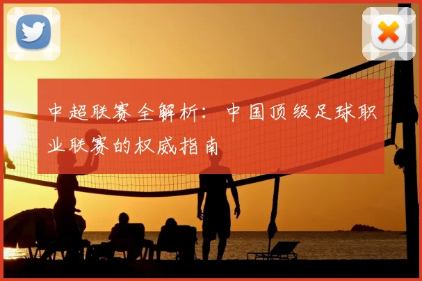 中超联赛全解析:中国顶级足球职业联赛的权威指南