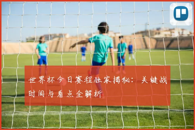 世界杯今日赛程独家揭秘:关键战时间与看点全解析