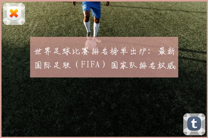 世界足球比赛排名榜单出炉:最新国际足联(FIFA)国家队排名权威解读