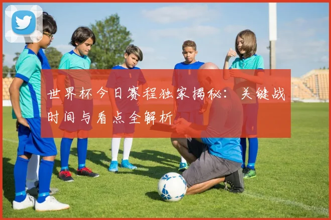 世界杯今日赛程独家揭秘:关键战时间与看点全解析