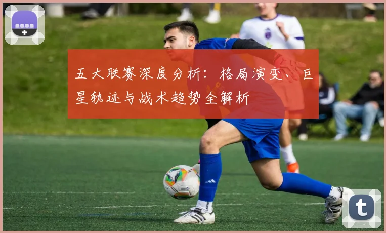 五大联赛深度分析:格局演变、巨星轨迹与战术趋势全解析