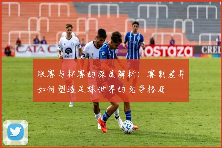 联赛与杯赛的深度解析：赛制差异如何塑造足球世界的竞争格局